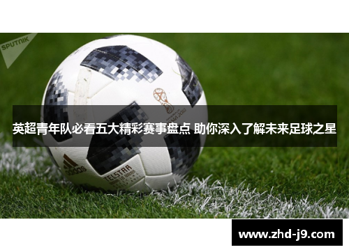 英超青年队必看五大精彩赛事盘点 助你深入了解未来足球之星