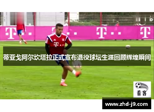 蒂亚戈阿尔坎塔拉正式宣布退役球坛生涯回顾辉煌瞬间 蒂亚戈阿尔坎塔拉正式宣布退役球坛生涯回顾辉煌瞬间