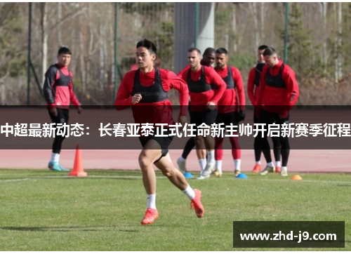 中超最新动态:长春亚泰正式任命新主帅开启新赛季征程 中超最新动态:长春亚泰正式任命新主帅开启新赛季征程