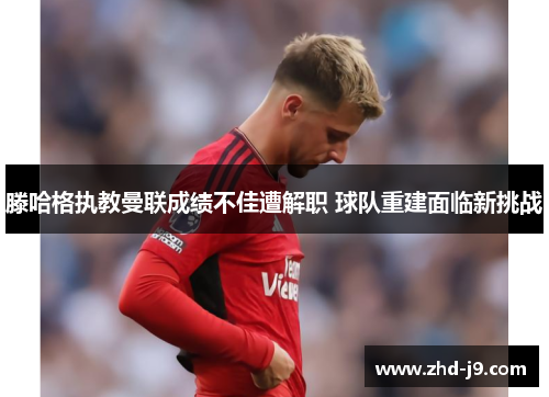 滕哈格执教曼联成绩不佳遭解职 球队重建面临新挑战