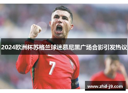 2024欧洲杯苏格兰球迷慕尼黑广场合影引发热议 2024欧洲杯苏格兰球迷慕尼黑广场合影引发热议