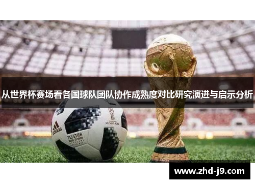 从世界杯赛场看各国球队团队协作成熟度对比研究演进与启示分析 从世界杯赛场看各国球队团队协作成熟度对比研究演进与启示分析