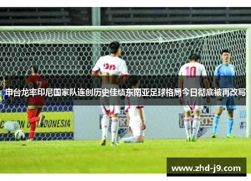 申台龙率印尼国家队连创历史佳绩东南亚足球格局今日彻底被再改写 申台龙率印尼国家队连创历史佳绩东南亚足球格局今日彻底被再改写
