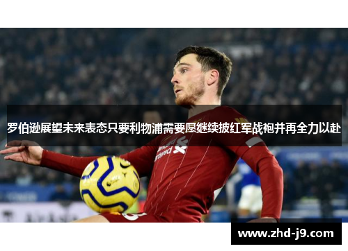 罗伯逊展望未来表态只要利物浦需要愿继续披红军战袍并再全力以赴 罗伯逊展望未来表态只要利物浦需要愿继续披红军战袍并再全力以赴